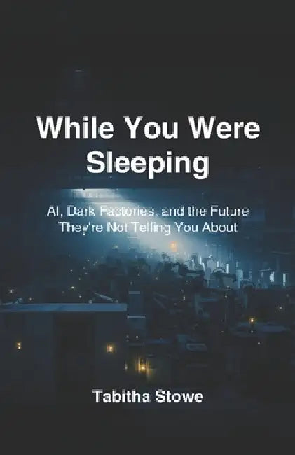 While You Were Sleeping: AI, Dark Factories, and the Future They're Not Telling You About by Tabitha Stowe