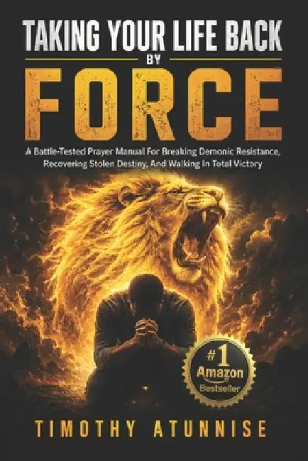 Taking Your Life Back By Force: A Battle-Tested Prayer Manual For Breaking Demonic Resistance, Recovering Stolen Destiny, And Walking In Total Victory by Timothy Atunnise