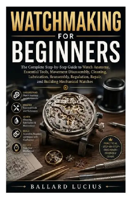 Watchmaking for Beginners: The Complete Step-by-Step Guide to Watch Anatomy, Essential Tools, Movement Disassembly, Cleaning, Lubrication, Reassembly, by Ballard Lucius
