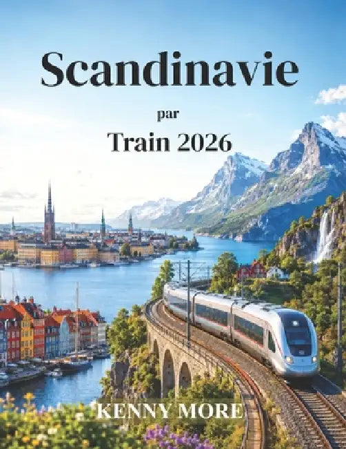 Scandinavie par Train 2026: Guide ferroviaire du voyageur novice à la découverte des villes nordiques, des fjords pittoresques, des itinéraires arctiq by Kenny More