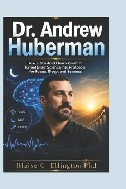 Dr. Andrew Huberman: How a Stanford Neuroscientist Turned Brain Science into Protocols for Focus, Sleep, and Success by Blaise C. Ellington