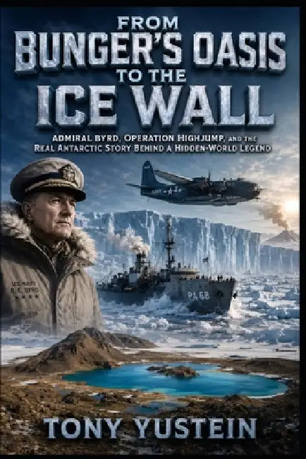 From Bunger's Oasis to the Ice Wall: Admiral Byrd, Operation Highjump, and the Real Antarctic Story Behind a Hidden-World Legend by Tony Yustein