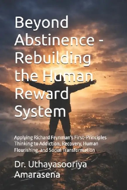Beyond Abstinence - Rebuilding the Human Reward System: Applying Richard Feynman's First-Principles Thinking to Addiction, Recovery, Human Flourishing by Uthayasooriya Amarasena