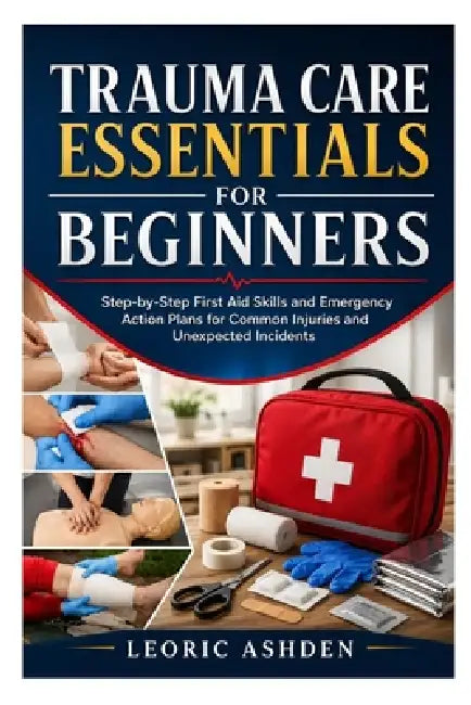 Trauma Care Essentials for Beginners: Step-by-Step First Aid Skills and Emergency Action Plans for Common Injuries and Unexpected Incidents by Leoric Ashden