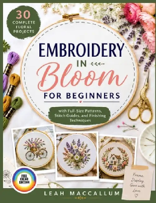 Embroidery in Bloom for Beginners: 30 Complete Floral Projects with Full-Size Patterns, Stitch Guides, and Finishing Techniques to Frame, Display, and by Leah MacCallum