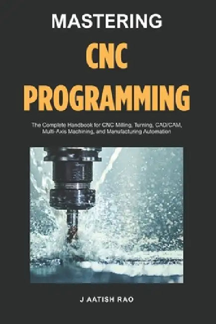 Mastering CNC Programming: The Complete Handbook for CNC Milling, Turning, CAD/CAM, Multi-Axis Machining, and Manufacturing Automation by J. Aatish Rao