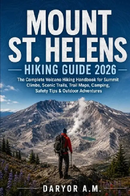 Mount St. Helens Hiking Guide 2026: The Complete Volcano Hiking Handbook for Summit Climbs, Scenic Trails, Trail Maps, Camping, Safety Tips & Outdoor by Daryor A. M.