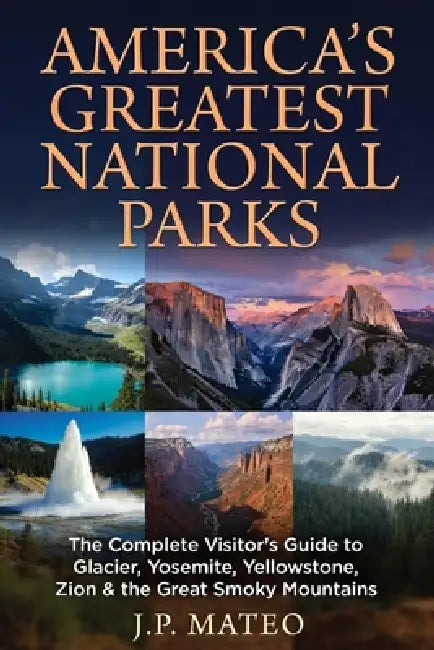America's Greatest National Parks: The Complete Visitor's Guide to Glacier, Yosemite, Yellowstone, Zion & the Great Smoky Mountains by J. P. Mateo