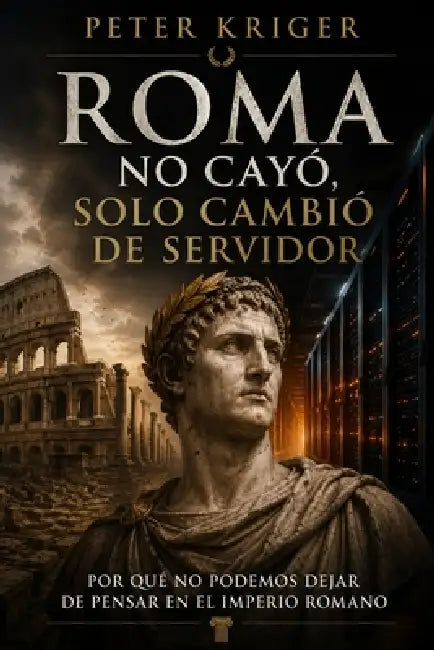 Peter Kriger Roma No Cayó, Solo Cambió de Servidor: Por Qué No Podemos Dejar de Pensar En El Imperio Romano by Peter Kriger