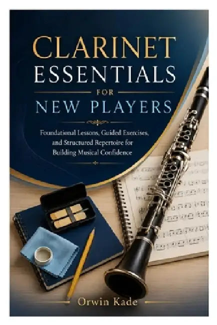Clarinet Essentials for New Players: Foundational Lessons, Guided Exercises, and Structured Repertoire for Building Musical Confidence by Orwin Kade