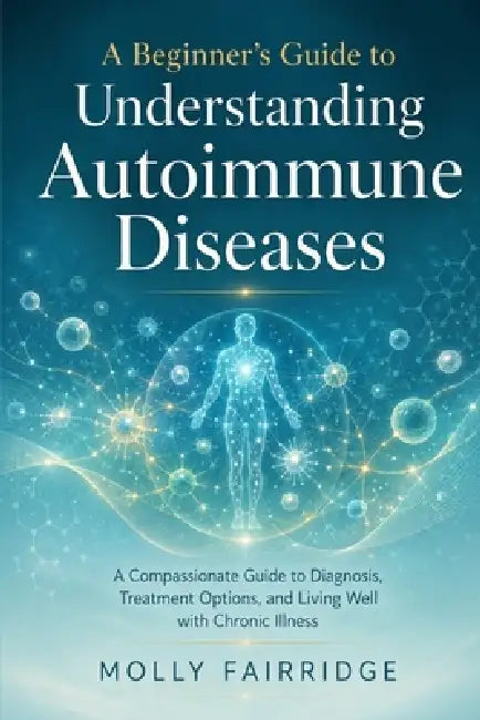 A Beginner's Guide to Understanding Autoimmune Diseases: A Compassionate Guide to Diagnosis, Treatment Options, and Living Well with Chronic Illness by Molly Fairridge