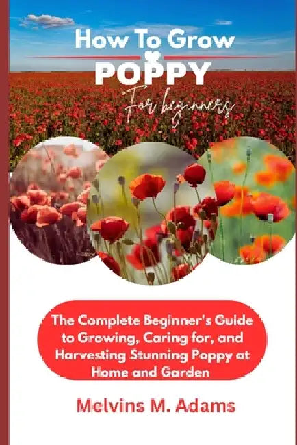 How to Grow Poppy Flower for Beginners: The Ultimate Beginner's Guide to Growing, Caring for, and Harvesting Stunning Poppy at Home and garden by Melvins M. Adams