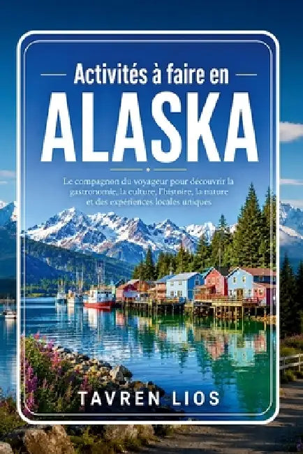 Activités à faire en ALASKA: Le compagnon du voyageur pour découvrir la gastronomie, la culture, l'histoire, la nature et des expériences locales uniq by Tavren Lios