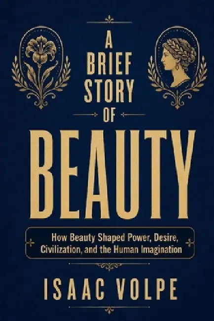 A BRIEF STORY OF BEAUTY. How Beauty Shaped Power, Desire, Civilization, and the Human Imagination: Beauty as a tale of desire, domination, imagination by Isaac Volpe