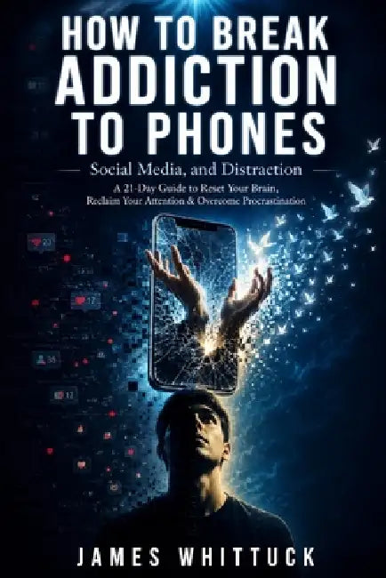 How to Break Addiction to Phones, Social Media, and Distraction: A 21-Day Guide to Reset Your Brain, Overcome Procrastination, and Reclaim Your Attent by James Whittuck