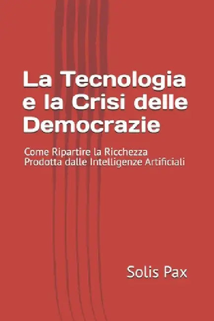 La Tecnologia e la Crisi delle Democrazie: Come Ripartire la Ricchezza Prodotta dalle Intelligenze Artificiali by Solis Pax