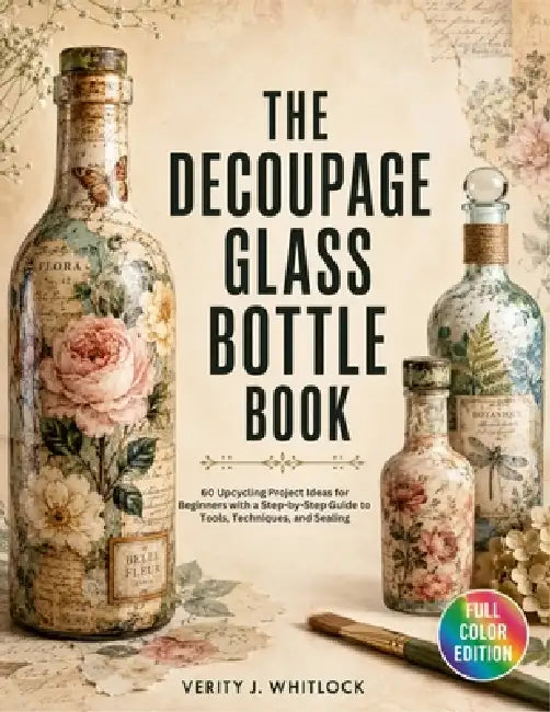 The Decoupage Glass Bottle Book: 60 Upcycling Project Ideas for Beginners with a Step-by-Step Guide to Tools, Techniques, and Sealing by Verity J. Whitlock