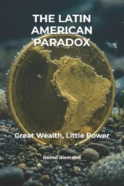 The Latin American Paradox: Great Wealth, Little Power by Bernd Riemann