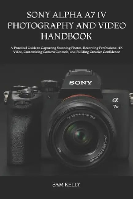 Sony Alpha A7 IV Photography and Video Handbook: A Practical Guide to Capturing Stunning Photos, Recording Professional 4K Video, Customizing Camera C by Sam Kelly