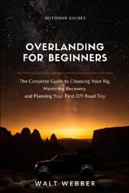 Overlanding for Beginners: The Complete Beginner's Guide to Choosing Your Rig, Mastering Recovery and Navigation, and Planning a First Trip You Don't by Walt Webber