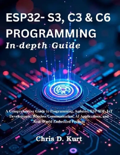 ESP32- S3, C3 & C6 Programming In-depth Guide: A Comprehensive Guide to Programming, Arduino, ESP-IDF, IoT Development, Wireless Communication, AI App by Chris D. Kurt