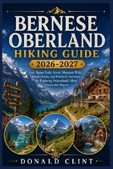 Bernese Oberland Hiking Guide 2026-2027: Epic Alpine Trails, Scenic Mountain Walks, Hidden Gems, and Practical Itineraries for Exploring Switzerland's by Donald Clint