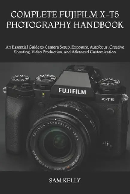 Complete Fujifilm X-T5 Photography Handbook: An Essential Guide to Camera Setup, Exposure, Autofocus, Creative Shooting, Video Production, and Advance by Sam Kelly