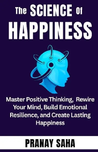 The SCIENCE of HAPPINESS: Master Positive Thinking, Rewire Your Mind, Build Emotional Resilience, and Create Lasting Happiness by Pranay Saha