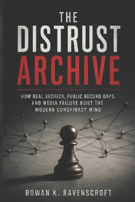 The Distrust Archive: How Real Secrecy, Public Record Gaps, and Media Failure Built the Modern Conspiracy Mind by Rowan K. Ravenscroft
