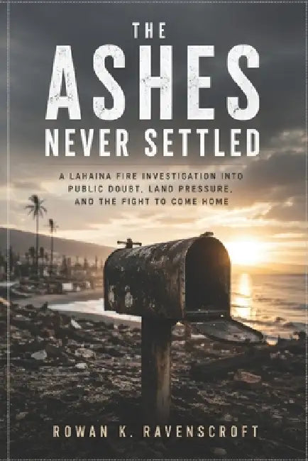 The Ashes Never Settled: A Lahaina Fire Investigation into Public Doubt, Land Pressure, and the Fight to Come Home by Rowan K. Ravenscroft