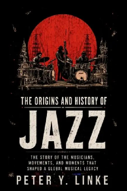 The Origins and History of Jazz: The Story of the Musicians, Movements, and Moments That Shaped a Global Musical Legacy by Alan N. Johnson, Peter Y. Linke