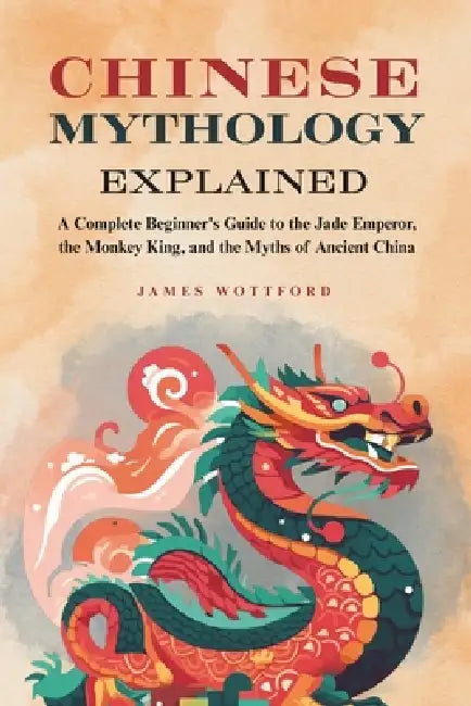 Chinese Mythology Explained: A Complete Beginner's Guide to the Jade Emperor, the Monkey King, and the Myths of Ancient China by James Wottford