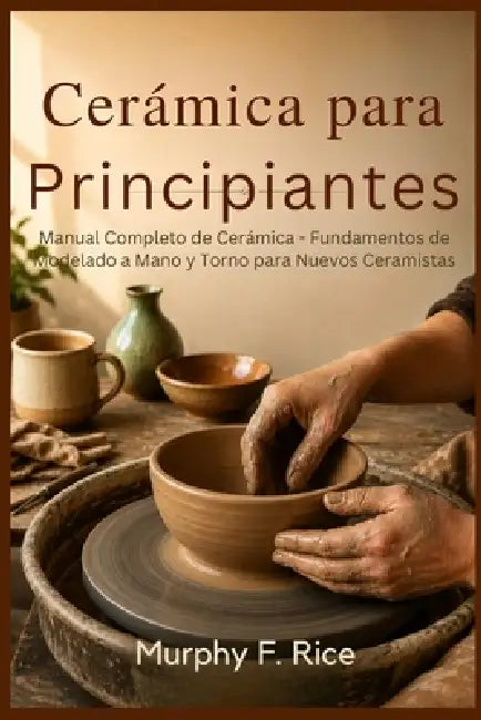 Cerámica para principiantes: Manual Completo de Cerámica - Fundamentos de Modelado a Mano y Torno para Nuevos Ceramistas by Murphy F. Rice