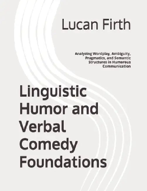 Linguistic Humor and Verbal Comedy Foundations: Analyzing Wordplay, Ambiguity, Pragmatics, and Semantic Structures in Humorous Communication by Lucan Firth