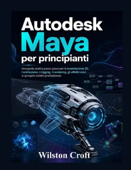 Autodesk Maya per principianti: Una guida pratica passo passo per la modellazione 3D, l'animazione, il rigging, il rendering, gli effetti visivi e i p by Wilston Croft