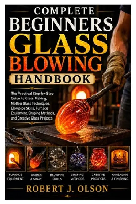 Complete Beginners glass blowing Handbook: The Practical Step-by-Step Guide to Glass Making, Molten Glass Techniques, Blowpipe Skills, Furnace Equipme by Robert J. Olson