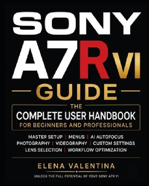Sony A7R VI Guide: The Complete User Handbook for Beginners and Professionals-Master Setup, Menus, AI Autofocus, Photography, Videography, Custom Sett by Elena Valentina