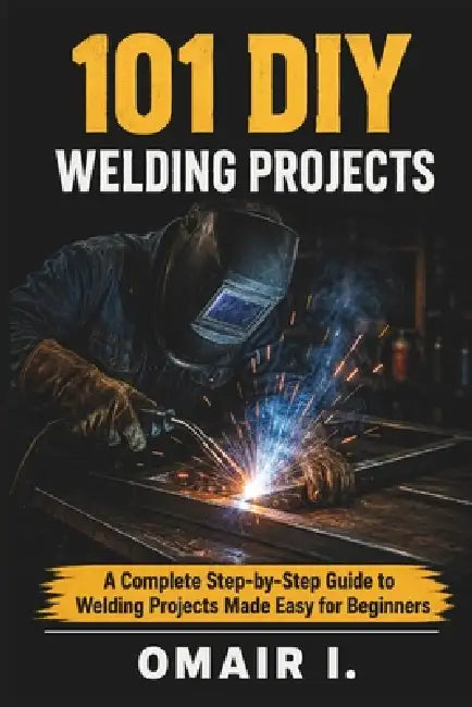 101 DIY Welding Projects: A Complete Step-by-Step Guide to Welding Projects Made Easy for Beginners by Omair I
