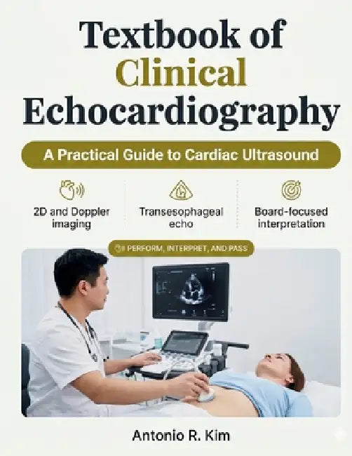 Textbook of Clinical Echocardiography: A Practical Guide to Cardiac Ultrasound, Doppler, and TEE to Perform, Interpret, and Pass the Echo Boards by Antonio R. Kim