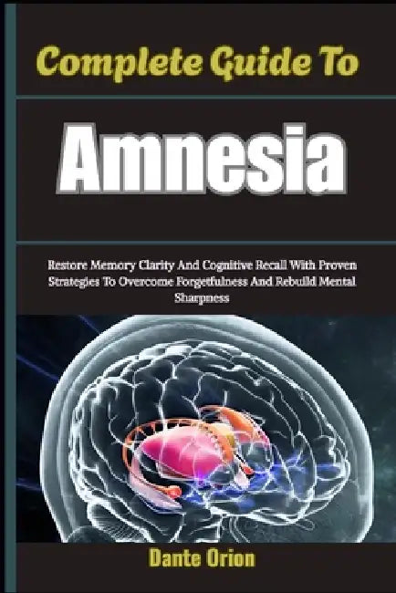 Complete Guide To Amnesia: Restore Memory Clarity And Cognitive Recall With Proven Strategies To Overcome Forgetfulness And Rebuild Mental Sharpness by Dante Orion