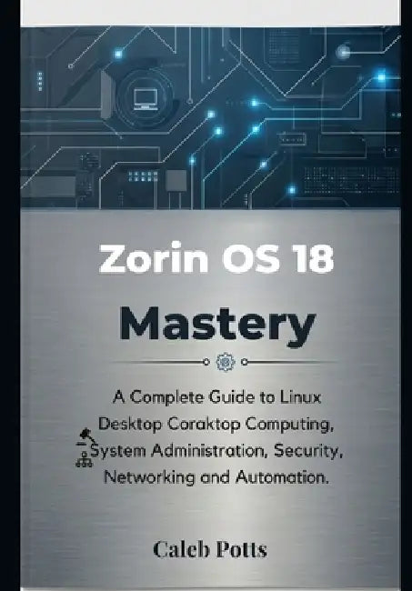 Zorin OS 18 Mastery: A Complete Guide to Linux Desktop Computing, System Administration, Security, Networking and Automation by Caleb Potts