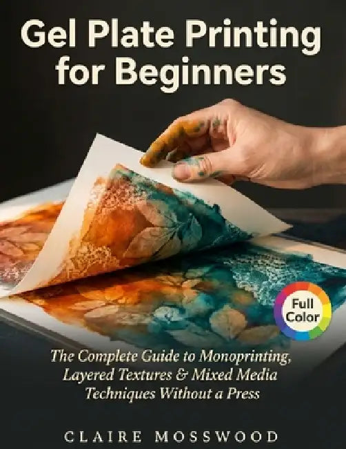Gel Plate Printing for Beginners: The Complete Guide to Monoprinting, Layered Textures, and Mixed Media Techniques Without a Press by Claire Mosswood
