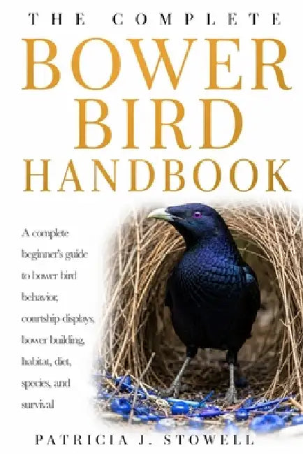 Bower Bird Handbook: A complete beginner's guide to bower bird behavior, courtship displays, bower building, habitat, diet, species, and survival by Patricia J. Stowell