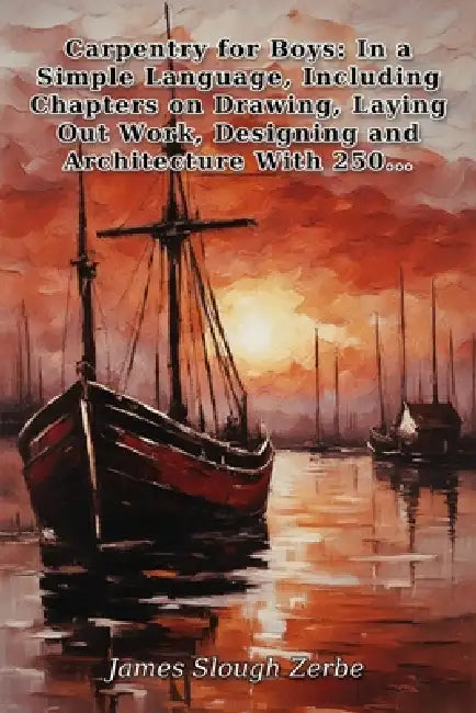 Carpentry for Boys: In a Simple Language, Including Chapters on Drawing, Laying Out Work, Designing and Architecture With 250 Original Illustrations by James Slough Zerbe