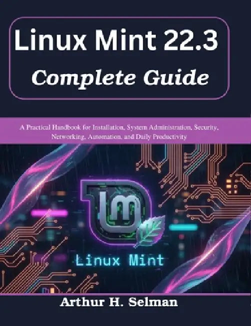 Linux Mint 22.3 Complete Guide: A Practical Handbook for Installation, System Administration, Security, Networking, Automation, and Daily Productivity by Arthur H. Selman