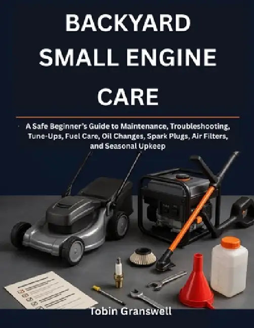 Backyard Small Engine Care: A Safe Beginner's Guide to Maintenance, Troubleshooting, Tune-Ups, Fuel Care, Oil Changes, Spark Plugs, Air Filters, and S by Tobin Granswell
