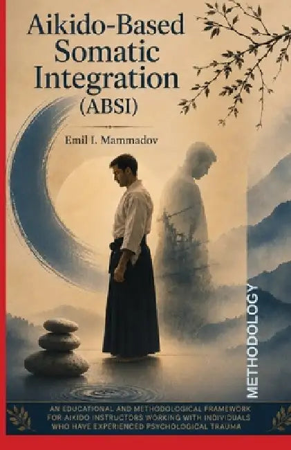 Aikido-Based Somatic Integration Methodology (ABSI-PTSD): A Trauma-Informed Methodology for Aikido Instructors Working with PTSD by Emil I. Mammadov