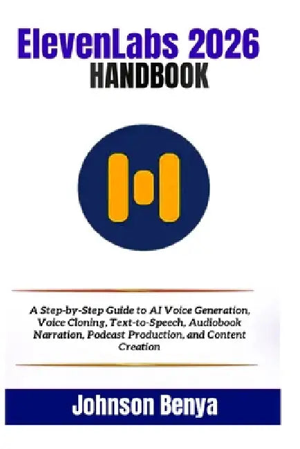 ElevenLabs 2026 Handbook: A Step-by-Step Guide to AI Voice Generation, Voice Cloning, Text-to-Speech, Audiobook Narration, Podcast Production, and Con by Johnson Benya