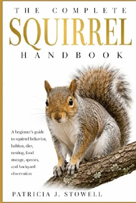 The Complete Squirrel Handbook: A beginner's guide to squirrel behavior, habitat, diet, nesting, food storage, species, and backyard observation by Patricia J. Stowell