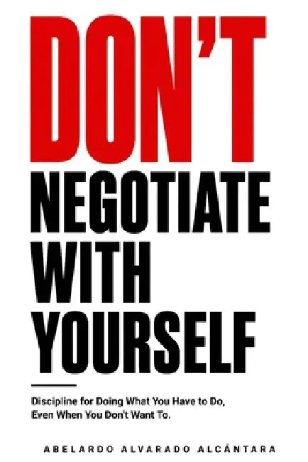 Don't negotiate with yourself: Discipline for Doing What You Have to Do, Even When You Don't Want To by Abelardo Alvarado Alcántara